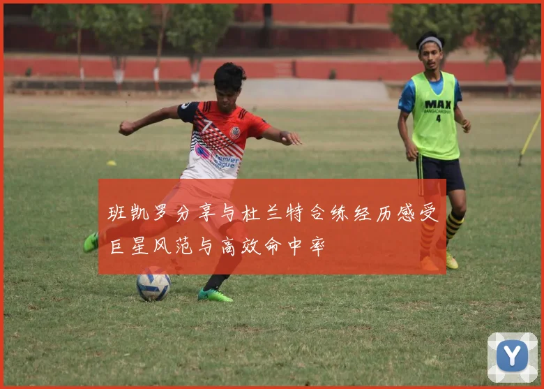 班凯罗分享与杜兰特合练经历感受巨星风范与高效命中率