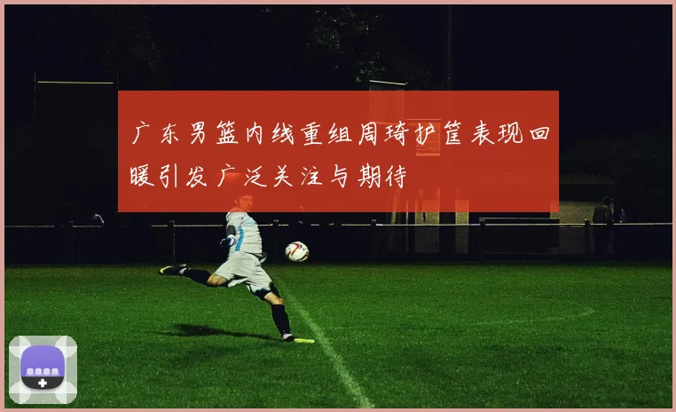 广东男篮内线重组周琦护筐表现回暖引发广泛关注与期待