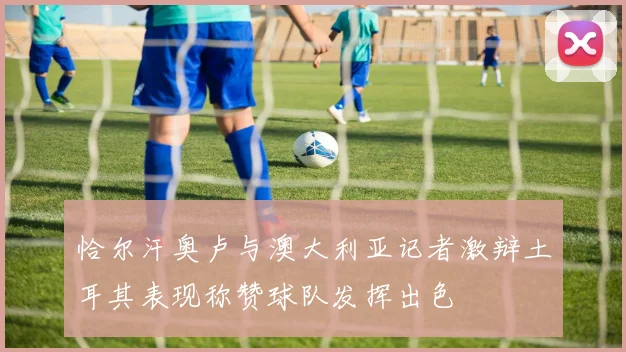 恰尔汗奥卢与澳大利亚记者激辩土耳其表现称赞球队发挥出色