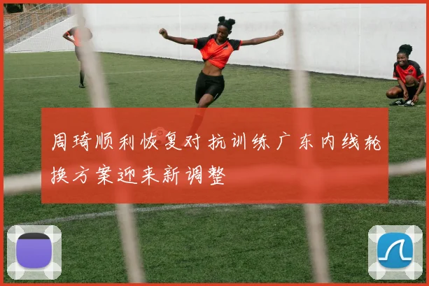 周琦顺利恢复对抗训练广东内线轮换方案迎来新调整