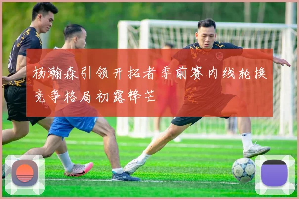 杨瀚森引领开拓者季前赛内线轮换竞争格局初露锋芒