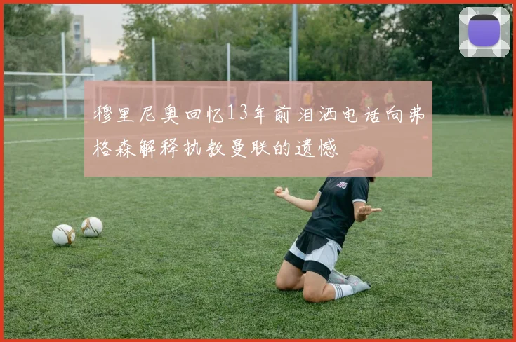 穆里尼奥回忆13年前泪洒电话向弗格森解释执教曼联的遗憾