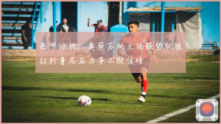 西甲分析：奥萨苏纳主场强势取胜拉科鲁尼亚力争不败佳绩