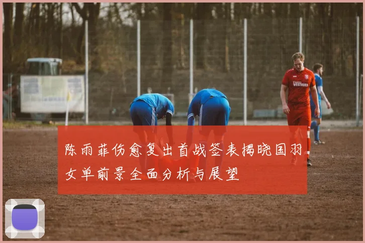 陈雨菲伤愈复出首战签表揭晓国羽女单前景全面分析与展望