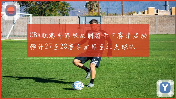 CBA联赛升降级机制将于下赛季启动预计27至28赛季扩军至21支球队