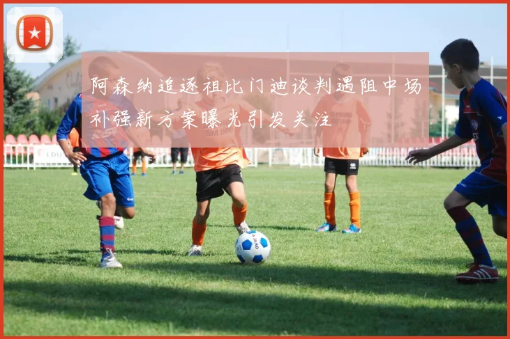 阿森纳追逐祖比门迪谈判遇阻中场补强新方案曝光引发关注