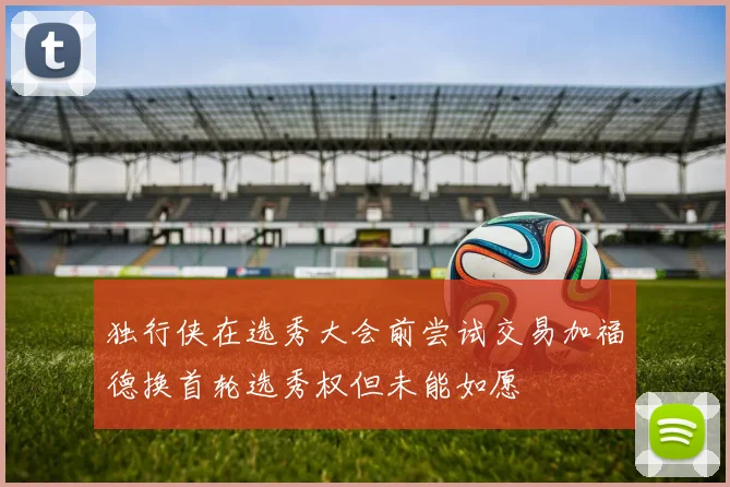 独行侠在选秀大会前尝试交易加福德换首轮选秀权但未能如愿