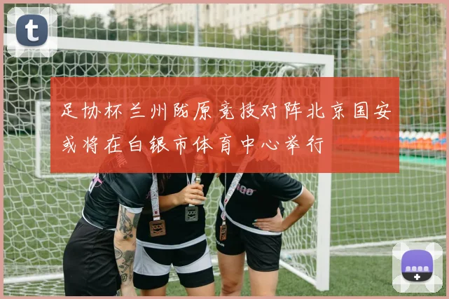 足协杯兰州陇原竞技对阵北京国安或将在白银市体育中心举行