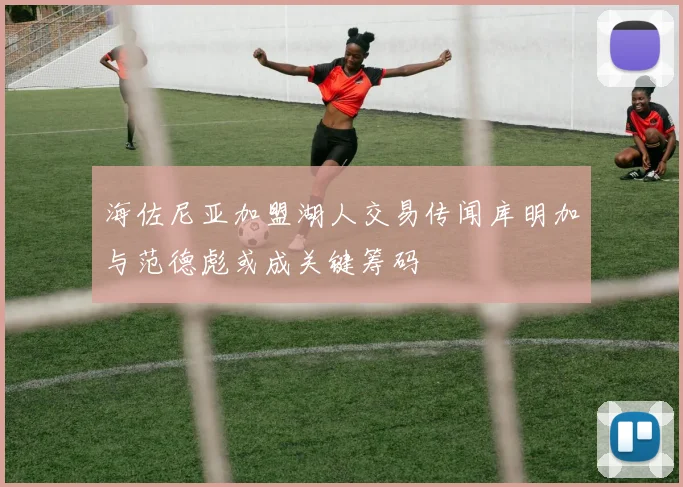 海佐尼亚加盟湖人交易传闻库明加与范德彪或成关键筹码