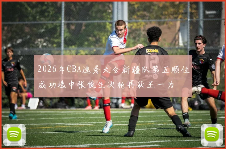2026年CBA选秀大会新疆队第五顺位成功选中张俊生次轮再获王一为